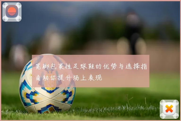 宽脚包裹性足球鞋的优势与选择指南助你提升场上表现