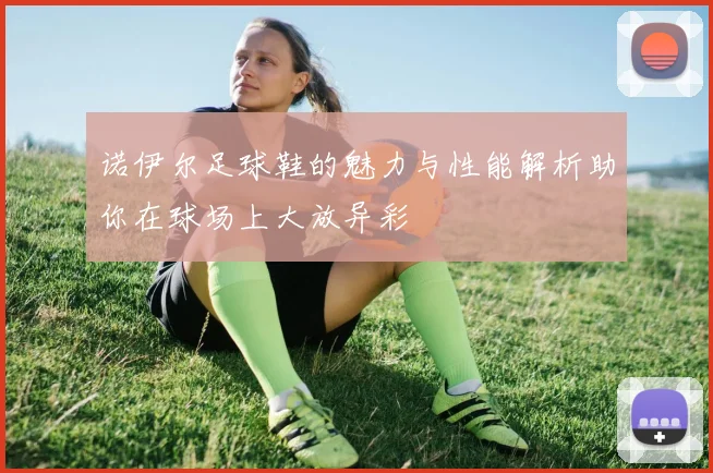 诺伊尔足球鞋的魅力与性能解析助你在球场上大放异彩