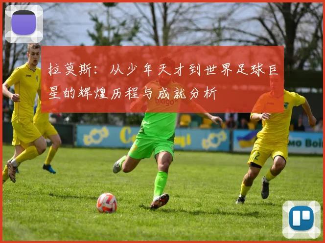 拉莫斯：从少年天才到世界足球巨星的辉煌历程与成就分析