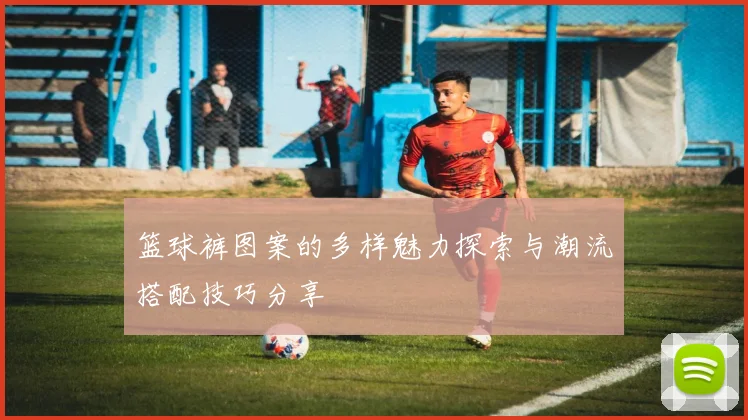 篮球裤图案的多样魅力探索与潮流搭配技巧分享