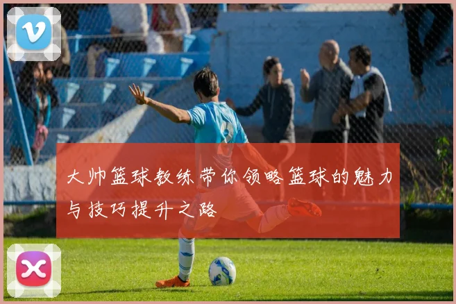 大帅篮球教练带你领略篮球的魅力与技巧提升之路
