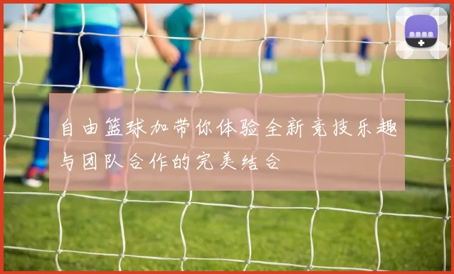 自由篮球加带你体验全新竞技乐趣与团队合作的完美结合